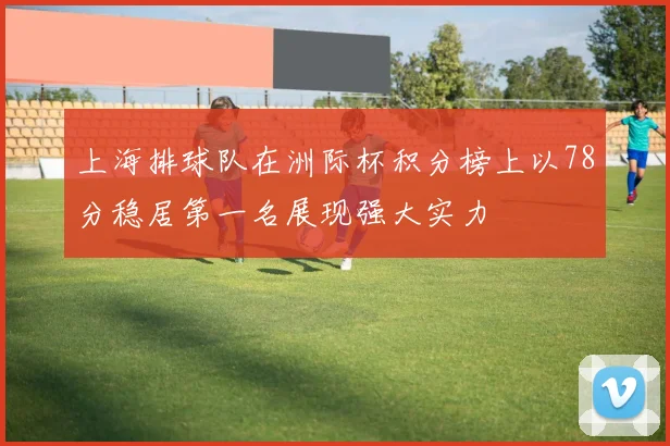 上海排球队在洲际杯积分榜上以78分稳居第一名展现强大实力