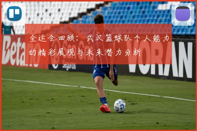 全运会回顾：武汉篮球队个人能力的精彩展现与未来潜力分析