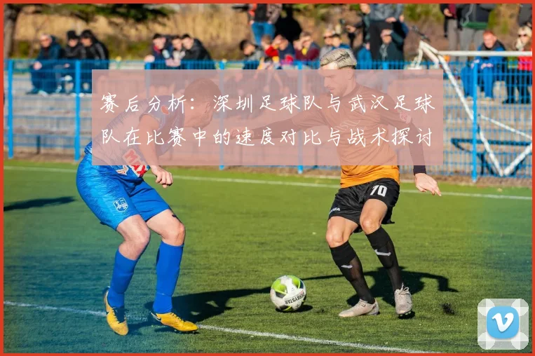赛后分析：深圳足球队与武汉足球队在比赛中的速度对比与战术探讨