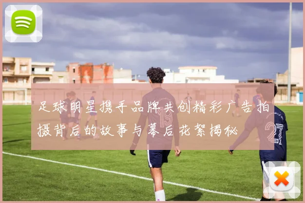 足球明星携手品牌共创精彩广告拍摄背后的故事与幕后花絮揭秘