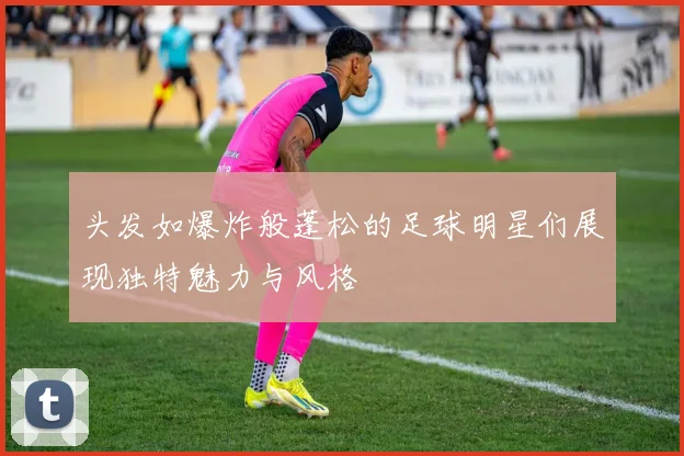 头发如爆炸般蓬松的足球明星们展现独特魅力与风格