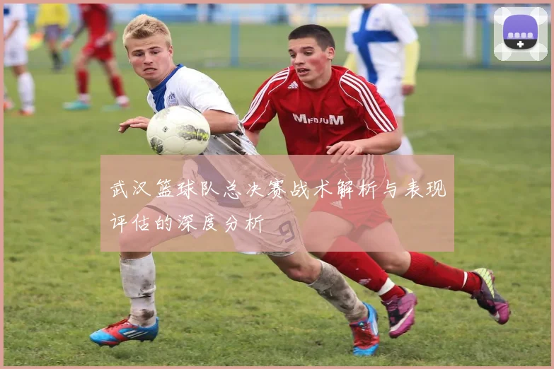 武汉篮球队总决赛战术解析与表现评估的深度分析