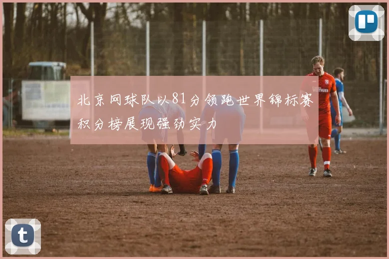 北京网球队以81分领跑世界锦标赛积分榜展现强劲实力