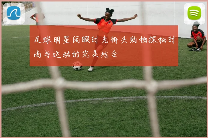 足球明星闲暇时光街头购物探秘时尚与运动的完美结合