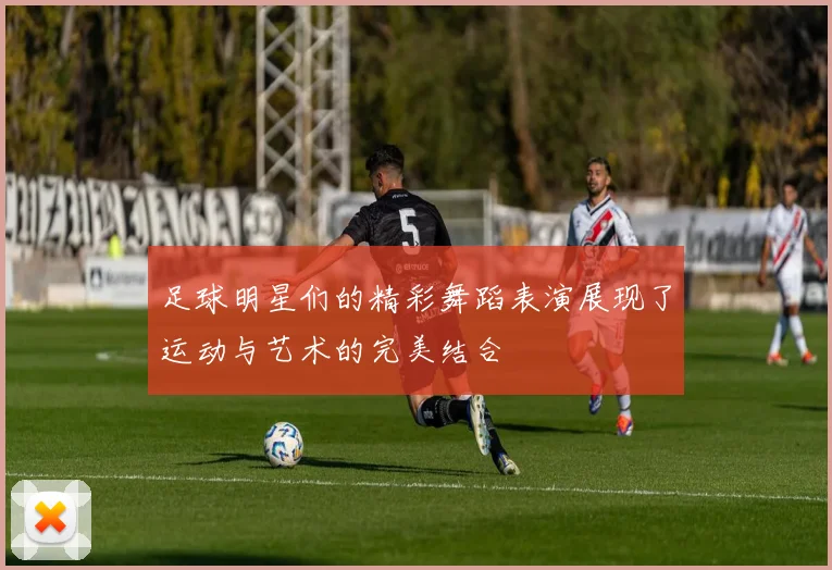 足球明星们的精彩舞蹈表演展现了运动与艺术的完美结合