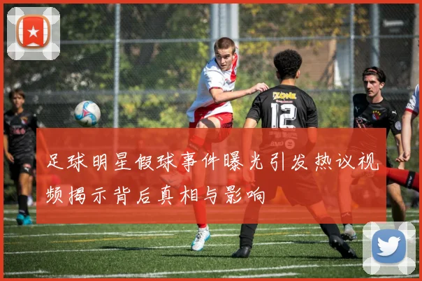 足球明星假球事件曝光引发热议视频揭示背后真相与影响