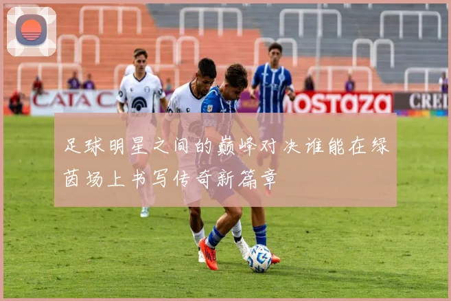 足球明星之间的巅峰对决谁能在绿茵场上书写传奇新篇章