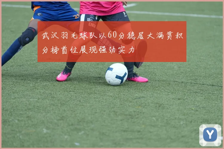 武汉羽毛球队以60分稳居大满贯积分榜首位展现强劲实力