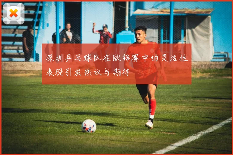 深圳乒乓球队在欧锦赛中的灵活性表现引发热议与期待