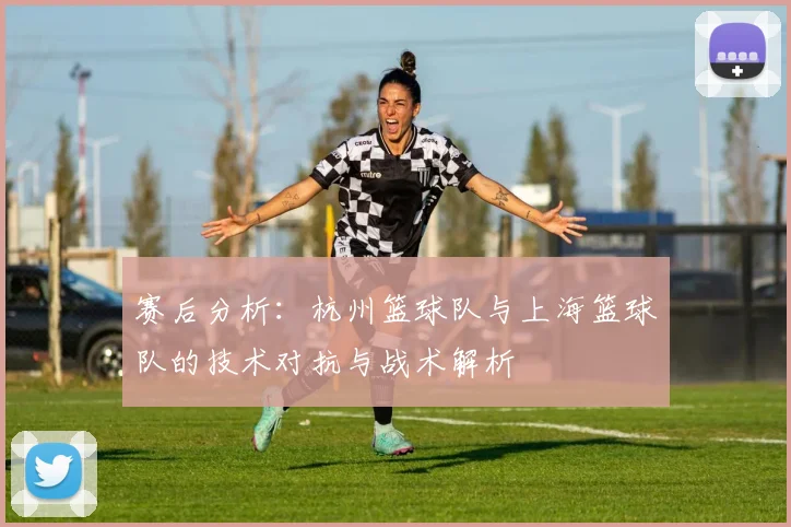 赛后分析：杭州篮球队与上海篮球队的技术对抗与战术解析