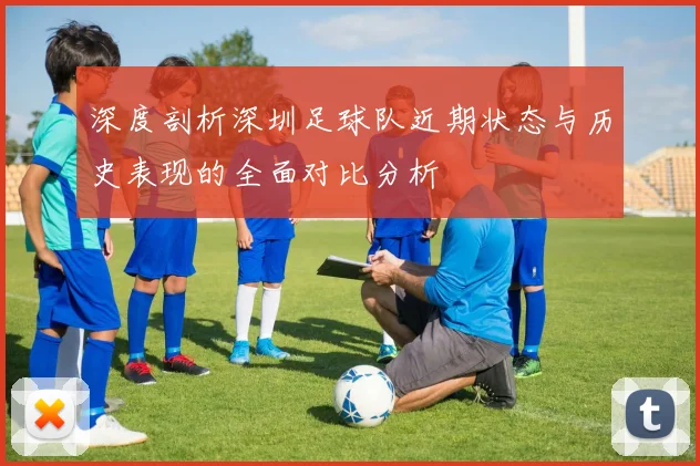 深度剖析深圳足球队近期状态与历史表现的全面对比分析