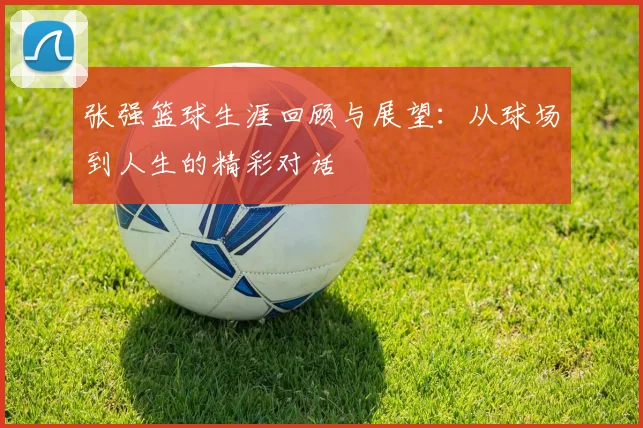 张强篮球生涯回顾与展望：从球场到人生的精彩对话