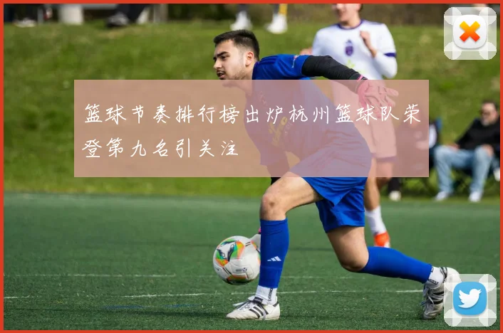 篮球节奏排行榜出炉杭州篮球队荣登第九名引关注