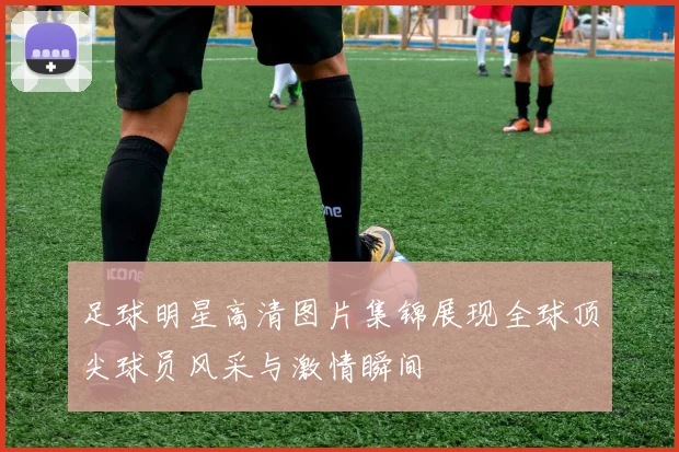 足球明星高清图片集锦展现全球顶尖球员风采与激情瞬间