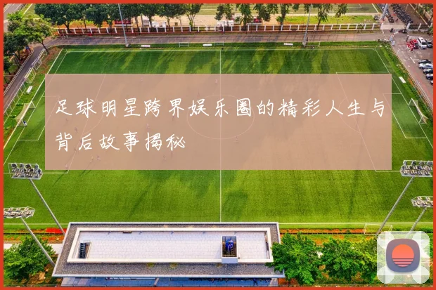 足球明星跨界娱乐圈的精彩人生与背后故事揭秘