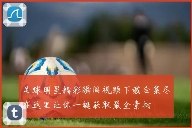 足球明星精彩瞬间视频下载合集尽在这里让你一键获取最全素材