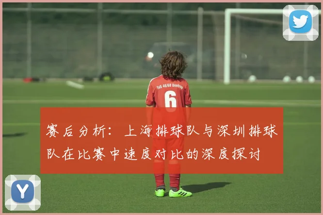 赛后分析：上海排球队与深圳排球队在比赛中速度对比的深度探讨