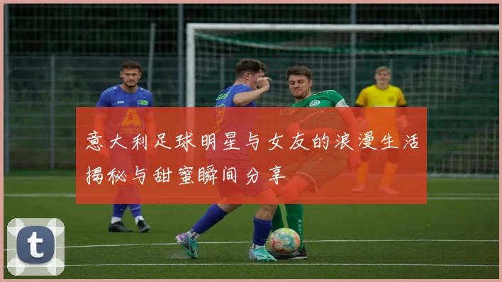 意大利足球明星与女友的浪漫生活揭秘与甜蜜瞬间分享