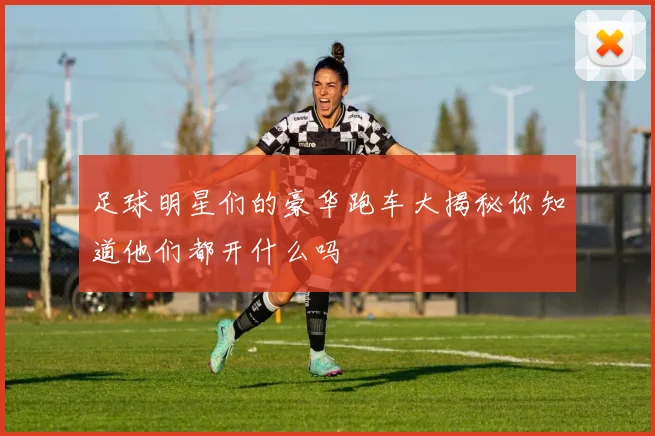 足球明星们的豪华跑车大揭秘你知道他们都开什么吗