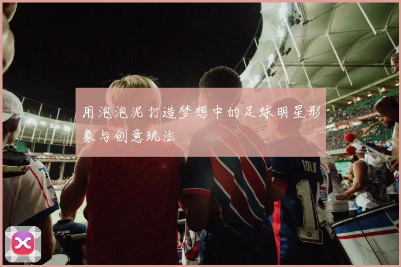 用泡泡泥打造梦想中的足球明星形象与创意玩法