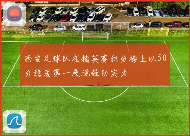 西安足球队在精英赛积分榜上以50分稳居第一展现强劲实力