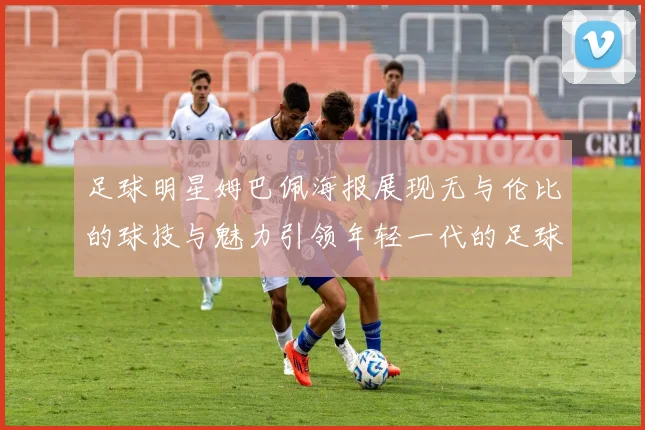 足球明星姆巴佩海报展现无与伦比的球技与魅力引领年轻一代的足球梦想