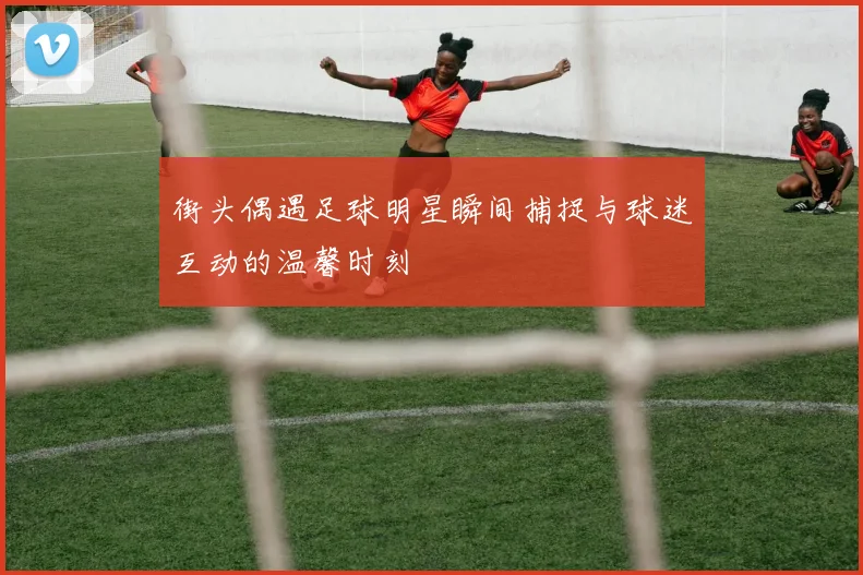 街头偶遇足球明星瞬间捕捉与球迷互动的温馨时刻