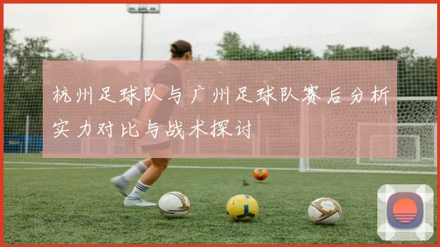 杭州足球队与广州足球队赛后分析实力对比与战术探讨