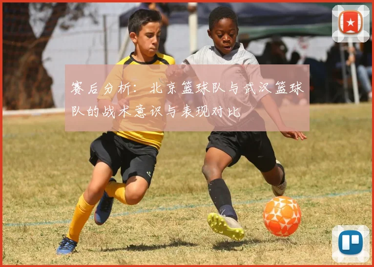 赛后分析：北京篮球队与武汉篮球队的战术意识与表现对比