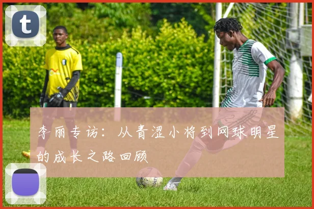 李丽专访：从青涩小将到网球明星的成长之路回顾