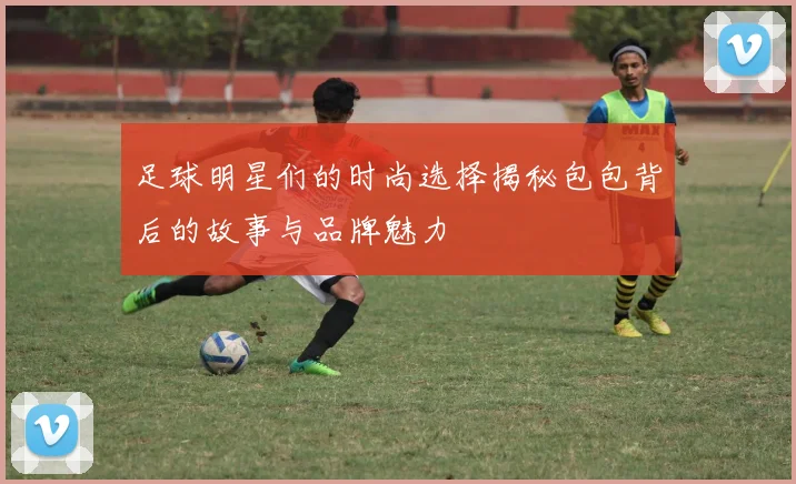 足球明星们的时尚选择揭秘包包背后的故事与品牌魅力