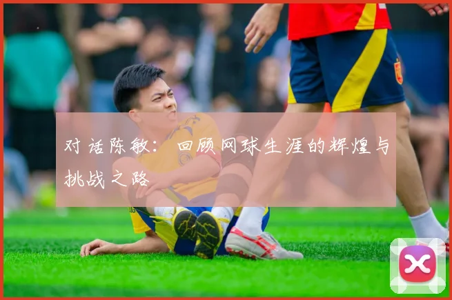 对话陈敏：回顾网球生涯的辉煌与挑战之路