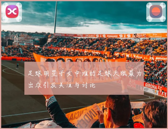 足球明星子女中谁的足球天赋最为出众引发关注与讨论