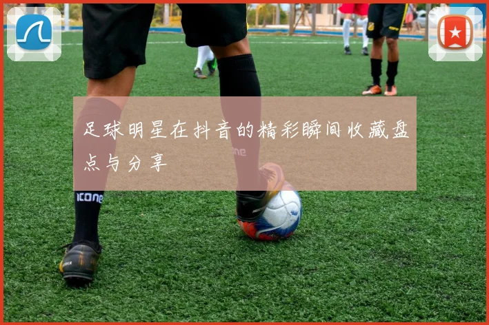 足球明星在抖音的精彩瞬间收藏盘点与分享