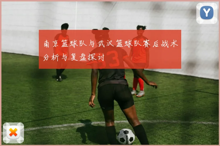 南京篮球队与武汉篮球队赛后战术分析与复盘探讨