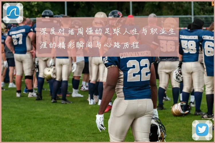 深度对话周强的足球人生与职业生涯的精彩瞬间与心路历程