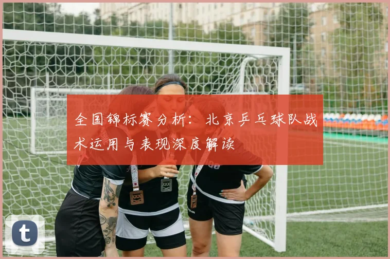 全国锦标赛分析：北京乒乓球队战术运用与表现深度解读