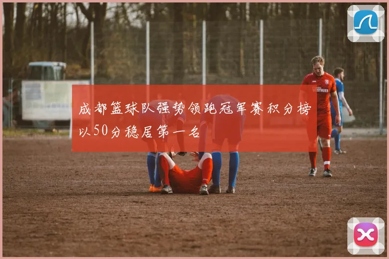 成都篮球队强势领跑冠军赛积分榜以50分稳居第一名