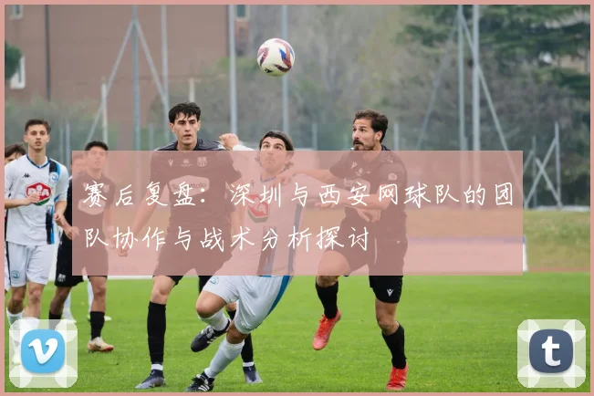 赛后复盘：深圳与西安网球队的团队协作与战术分析探讨